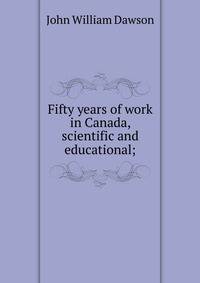 Fifty years of work in Canada, scientific and educational;