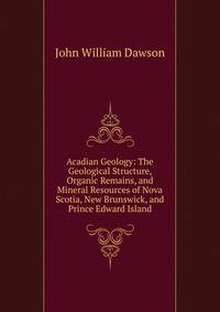 Acadian Geology: The Geological Structure, Organic Remains, and Mineral Resources of Nova Scotia, New Brunswick, and Prince Edward Island