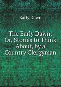 The Early Dawn: Or, Stories to Think About, by a Country Clergyman