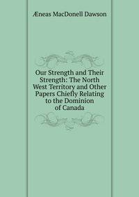 Our Strength and Their Strength: The North West Territory and Other Papers Chiefly Relating to the Dominion of Canada