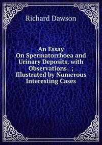 An Essay On Spermatorrhoea and Urinary Deposits, with Observations . ; Illustrated by Numerous Interesting Cases