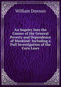 An Inquiry Into the Causes of the General Poverty and Dependence of Mankind: Including a Full Investigation of the Corn Laws