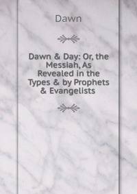 Dawn &amp; Day: Or, the Messiah, As Revealed in the Types &amp; by Prophets &amp; Evangelists .