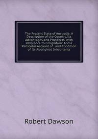 The Present State of Australia: A Description of the Country, Its Advantages and Prospects, with Reference to Emigration: And a Particular Account of . and Condition of Its Aboriginal Inhabitants