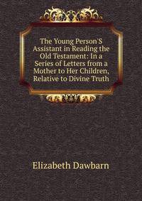 The Young Person'S Assistant in Reading the Old Testament: In a Series of Letters from a Mother to Her Children, Relative to Divine Truth