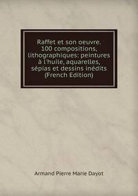 Raffet et son oeuvre. 100 compositions, lithographiques: peintures ? l'huile, aquarelles, s?pias et dessins in?dits (French Edition)