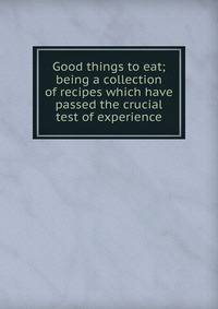 Good things to eat; being a collection of recipes which have passed the crucial test of experience
