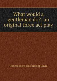 What would a gentleman do?; an original three act play