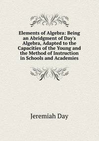 Elements of Algebra: Being an Abridgment of Day's Algebra, Adapted to the Capacities of the Young and the Method of Instruction in Schools and Academies