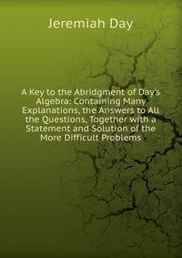 A Key to the Abridgment of Day's Algebra: Containing Many Explanations, the Answers to All the Questions, Together with a Statement and Solution of the More Difficult Problems