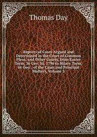 Reports of Cases Argued and Determined in the Court of Common Pleas, and Other Courts, from Easter Term, 36 Geo. Iii, 1796 to Hilary Term, 44 Geo. . of the Cases and Principal Matters, Volume 3