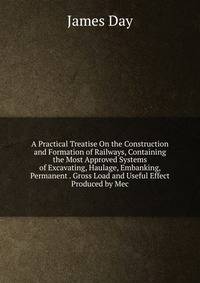 A Practical Treatise On the Construction and Formation of Railways, Containing the Most Approved Systems of Excavating, Haulage, Embanking, Permanent . Gross Load and Useful Effect Produced by Mec