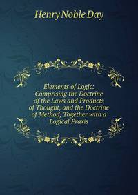 Elements of Logic: Comprising the Doctrine of the Laws and Products of Thought, and the Doctrine of Method, Together with a Logical Praxis.
