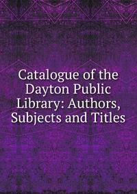 Catalogue of the Dayton Public Library: Authors, Subjects and Titles