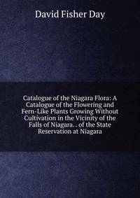 Catalogue of the Niagara Flora: A Catalogue of the Flowering and Fern-Like Plants Growing Without Cultivation in the Vicinity of the Falls of Niagara. . of the State Reservation at Niagara