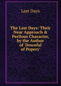 The Last Days: Their Near Approach &amp; Perilous Character, by the Author of 'Downfal of Popery'.