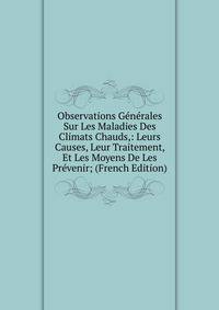 Observations Generales Sur Les Maladies Des Climats Chauds,: Leurs Causes, Leur Traitement, Et Les Moyens De Les Prevenir; (French Edition)