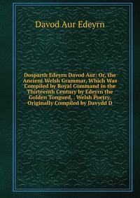 Dosparth Edeyrn Davod Aur: Or, the Ancient Welsh Grammar, Which Was Compiled by Royal Command in the Thirteenth Century by Edeyrn the Golden Tongued, . Welsh Poetry, Originally Compiled by Davydd D
