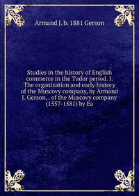 Studies in the history of English commerce in the Tudor period. I. The organization and early history of the Muscovy company, by Armand J. Gerson, . of the Muscovy company (1557-1581) by Ea