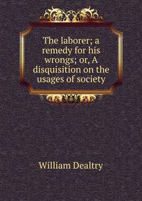 The laborer; a remedy for his wrongs; or, A disquisition on the usages of society