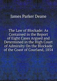 The Law of Blockade: As Contained in the Report of Eight Cases Argued and Determined in the High Court of Admiralty On the Blockade of the Coast of Courland, 1854