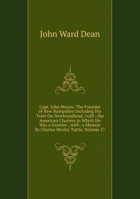 Capt. John Mason: The Founder of New Hampshire Including His Tract On Newfoundland, 1620 ; the American Charters in Which He Was a Grantee ; with . a Memoir by Charles Wesley Tuttle, Volume 17