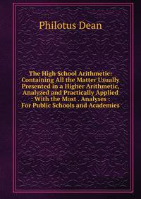 The High School Arithmetic: Containing All the Matter Usually Presented in a Higher Arithmetic, Analyzed and Practically Applied : With the Most . Analyses : For Public Schools and Academies