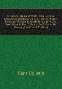 L'Alphabet De La Mort De Hans Holbein, Entour? De Bordures Du XVI E Si?cle Et Suivi D'Anciens Po?mes Fran?ais Sur Le Sujet Des Trois Mors Et Des Trois Vis, Publ. Par A. De Montaiglon (French Edition)