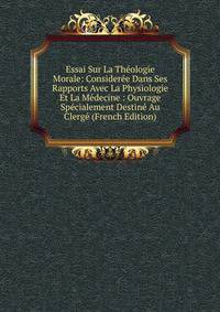 Essai Sur La Theologie Morale: Consideree Dans Ses Rapports Avec La Physiologie Et La Medecine : Ouvrage Specialement Destine Au Clerge (French Edition)