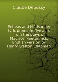 Pelleas and Melisande; lyric drama in five acts from the plays of Maurice Maeterlinck. English version by Henry Grafton Chapman