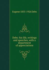 Debs: his life, writings and speeches, with a department of appreciations