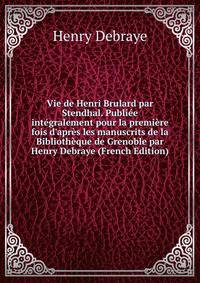 Vie de Henri Brulard par Stendhal. Publi?e int?gralement pour la premi?re fois d'apr?s les manuscrits de la Biblioth?que de Grenoble par Henry Debraye (French Edition)