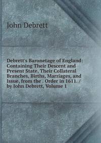 Debrett's Baronetage of England: Containing Their Descent and Present State, Their Collateral Branches, Births, Marriages, and Issue, from the . Order in 1611. / by John Debrett, Volume 1