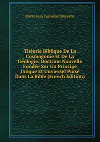 Theorie Biblique De La Cosmogonie Et De La Geologie: Doctrine Nouvelle Fondee Sur Un Principe Unique Et Unviersel Puise Dans La Bible (French Edition)
