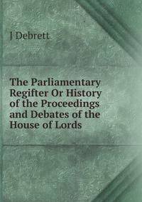The Parliamentary Regifter Or History of the Proceedings and Debates of the House of Lords