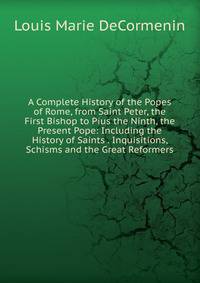 A Complete History of the Popes of Rome, from Saint Peter, the First Bishop to Pius the Ninth, the Present Pope: Including the History of Saints . Inquisitions, Schisms and the Great Reformers