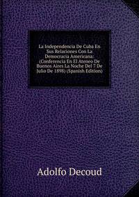 La Independencia De Cuba En Sus Relaciones Con La Democracia Americana: (Conferencia En El Ateneo De Buenos Aires La Noche Del 7 De Julio De 1898) (Spanish Edition)