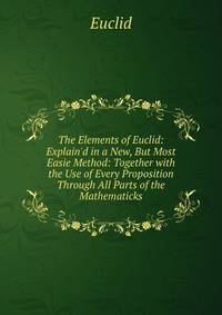 The Elements of Euclid: Explain'd in a New, But Most Easie Method: Together with the Use of Every Proposition Through All Parts of the Mathematicks