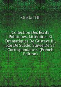 Collection Des Ecrits Politiques, Litteraires Et Dramatiques De Gustave Iii, Roi De Suede: Suivie De Sa Correspondance . (French Edition)