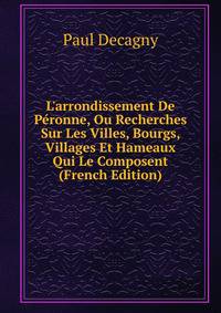 L'arrondissement De P?ronne, Ou Recherches Sur Les Villes, Bourgs, Villages Et Hameaux Qui Le Composent (French Edition)