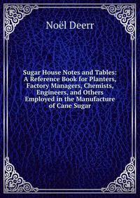 Sugar House Notes and Tables: A Reference Book for Planters, Factory Managers, Chemists, Engineers, and Others Employed in the Manufacture of Cane Sugar