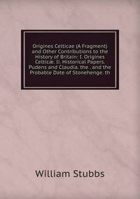 Origines Celticae (A Fragment) and Other Contributions to the History of Britain: I. Origines Celtic?. Ii. Historical Papers. Pudens and Claudia. the . and the Probable Date of Stonehenge. th
