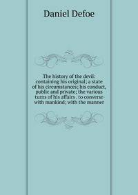 The history of the devil: containing his original; a state of his circumstances; his conduct, public and private; the various turns of his affairs . to converse with mankind; with the manner