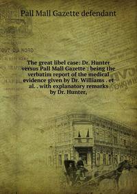 The great libel case: Dr. Hunter versus Pall Mall Gazette : being the verbatim report of the medical evidence given by Dr. Williams . et al. . with explanatory remarks by Dr. Hunter,