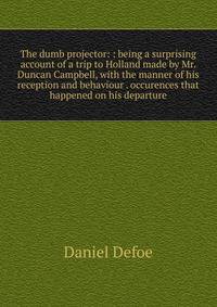 The dumb projector: : being a surprising account of a trip to Holland made by Mr. Duncan Campbell, with the manner of his reception and behaviour . occurences that happened on his departure