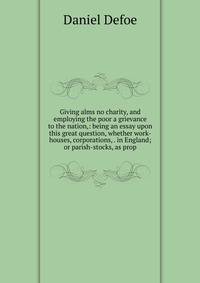 Giving alms no charity, and employing the poor a grievance to the nation,: being an essay upon this great question, whether work-houses, corporations, . in England; or parish-stocks, as prop