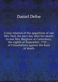 A true relation of the apparition of one Mrs. Veal, the next day after her death: to one Mrs. Bargrave at Canterbury, the eighth of September, 1705 ; . of Consolations against the fears of death