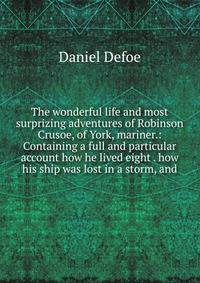 The wonderful life and most surprizing adventures of Robinson Crusoe, of York, mariner.: Containing a full and particular account how he lived eight . how his ship was lost in a storm, and