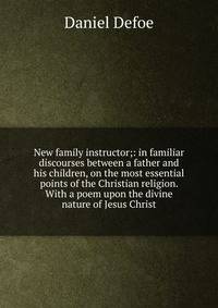 New family instructor;: in familiar discourses between a father and his children, on the most essential points of the Christian religion. With a poem upon the divine nature of Jesus Christ.