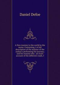 A New journey to the world in the moon. Containing, I.A full description of the manner of the author's performing his journey; and his reasons why . an exact account of the different roads, f